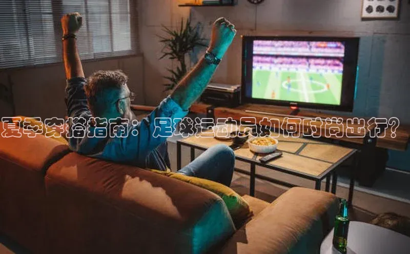 极悦平台ARGA公司夏季穿搭指南：足球运动员如何时尚出行？