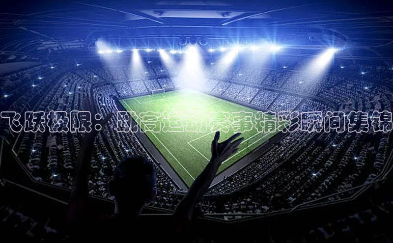 极悦注册阿里尔公司飞跃极限：跳高运动赛事精彩瞬间集锦