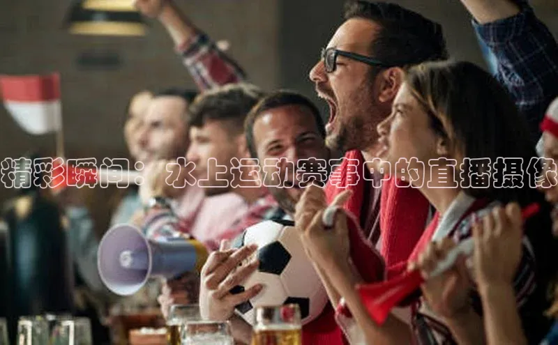 精彩瞬间：水上运动赛事中的直播摄像
