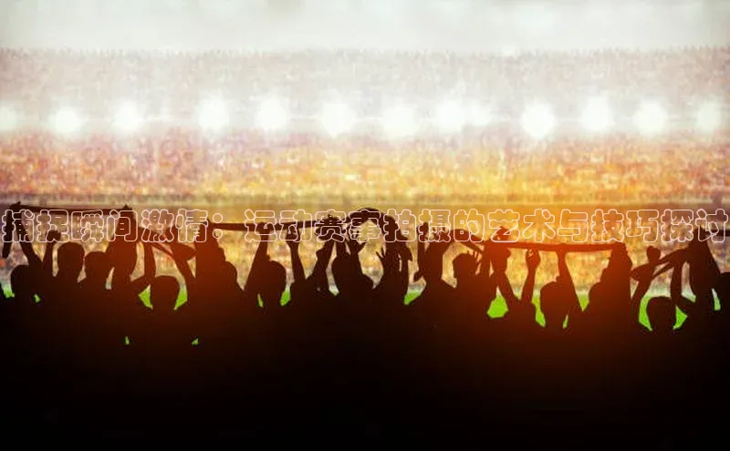 捕捉瞬间激情：运动赛事拍摄的艺术与技巧探讨